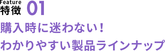 特徴01 購入時に迷わない！わかりやすい製品ラインナップ