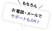 ＼ もちろん ／お電話・メールでサポートもOK！