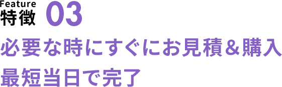特徴03 必要な時にすぐに見積り＆購入 最短当日で完了